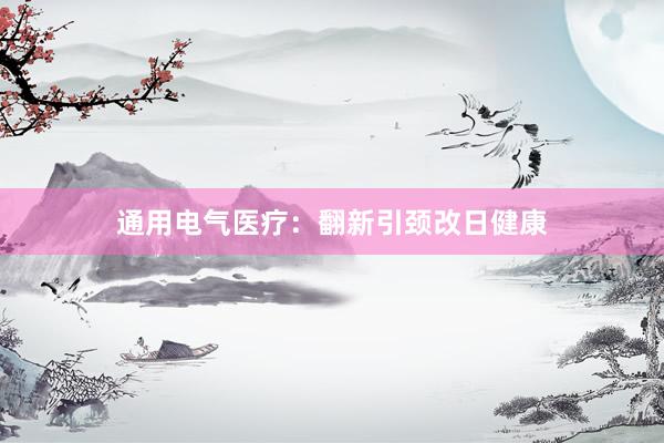 通用电气医疗：翻新引颈改日健康