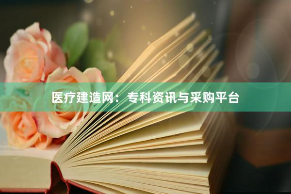 医疗建造网：专科资讯与采购平台