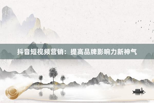 抖音短视频营销：提高品牌影响力新神气